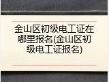 金山区初级电工证在哪里报名(金山区初级电工证报名)