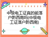 中级电工证真的能落户黔西南吗(中级电工证落户黔西南)