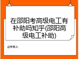 在邵阳考高级电工有补助吗知乎(邵阳高级电工补助)