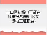 宝山区初级电工证在哪里报名(宝山区初级电工证报名)