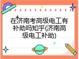 在济南考高级电工有补助吗知乎(济南高级电工补助)