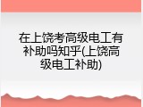 在上饶考高级电工有补助吗知乎(上饶高级电工补助)