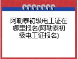 阿勒泰初级电工证在哪里报名(阿勒泰初级电工证报名)