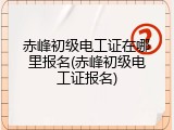 赤峰初级电工证在哪里报名(赤峰初级电工证报名)