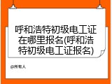 呼和浩特初级电工证在哪里报名(呼和浩特初级电工证报名)