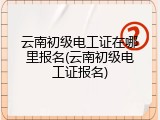云南初级电工证在哪里报名(云南初级电工证报名)