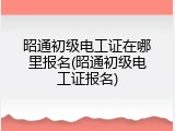 昭通初级电工证在哪里报名(昭通初级电工证报名)