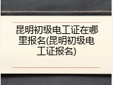 昆明初级电工证在哪里报名(昆明初级电工证报名)