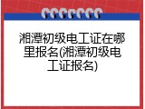 湘潭初级电工证在哪里报名(湘潭初级电工证报名)