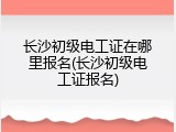 长沙初级电工证在哪里报名(长沙初级电工证报名)