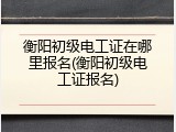 衡阳初级电工证在哪里报名(衡阳初级电工证报名)