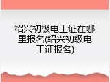 绍兴初级电工证在哪里报名(绍兴初级电工证报名)