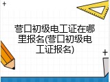 营口初级电工证在哪里报名(营口初级电工证报名)