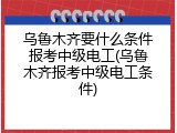 乌鲁木齐要什么条件报考中级电工(乌鲁木齐报考中级电工条件)