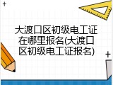 大渡口区初级电工证在哪里报名(大渡口区初级电工证报名)