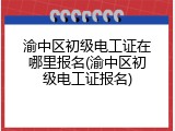 渝中区初级电工证在哪里报名(渝中区初级电工证报名)