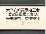 大兴安岭高级电工考试实操视频全套(大兴安岭电工实操视频)