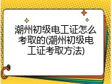 潮州初级电工证怎么考取的(潮州初级电工证考取方法)
