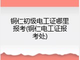 铜仁初级电工证哪里报考(铜仁电工证报考处)