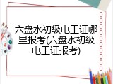 六盘水初级电工证哪里报考(六盘水初级电工证报考)