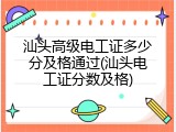 汕头高级电工证多少分及格通过(汕头电工证分数及格)