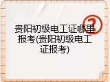 贵阳初级电工证哪里报考(贵阳初级电工证报考)