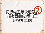 初级电工等级证怎么报考西藏(初级电工证报考西藏)