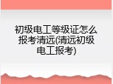 初级电工等级证怎么报考清远(清远初级电工报考)