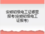 安顺初级电工证哪里报考(安顺初级电工证报考)