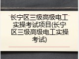 长宁区三级高级电工实操考试项目(长宁区三级高级电工实操考试)