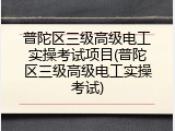 普陀区三级高级电工实操考试项目(普陀区三级高级电工实操考试)