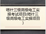 喀什三级高级电工实操考试项目(喀什三级高级电工实操项目)