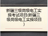 新疆三级高级电工实操考试项目(新疆三级高级电工实操项目)