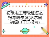 初级电工等级证怎么报考哈尔滨(哈尔滨初级电工证报考)