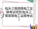 包头三级高级电工实操考试项目(包头三级高级电工实操考试)