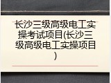 长沙三级高级电工实操考试项目(长沙三级高级电工实操项目)