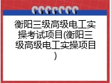 衡阳三级高级电工实操考试项目(衡阳三级高级电工实操项目)