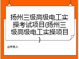 扬州三级高级电工实操考试项目(扬州三级高级电工实操项目)