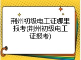 荆州初级电工证哪里报考(荆州初级电工证报考)