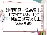 沙坪坝区三级高级电工实操考试项目(沙坪坝区三级高级电工实操考试)