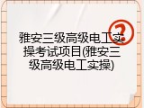 雅安三级高级电工实操考试项目(雅安三级高级电工实操)