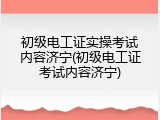 初级电工证实操考试内容济宁(初级电工证考试内容济宁)