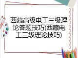 西藏高级电工三级理论答题技巧(西藏电工三级理论技巧)