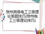 贺州高级电工三级理论答题技巧(贺州电工三级理论技巧)