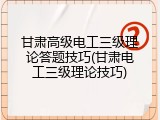 甘肃高级电工三级理论答题技巧(甘肃电工三级理论技巧)