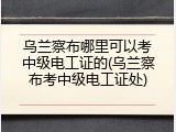 乌兰察布哪里可以考中级电工证的(乌兰察布考中级电工证处)