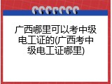 广西哪里可以考中级电工证的(广西考中级电工证哪里)
