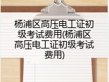 杨浦区高压电工证初级考试费用(杨浦区高压电工证初级考试费用)