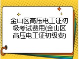 金山区高压电工证初级考试费用(金山区高压电工证初级费)
