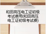 和田高压电工证初级考试费用(和田高压电工证初级考试费)